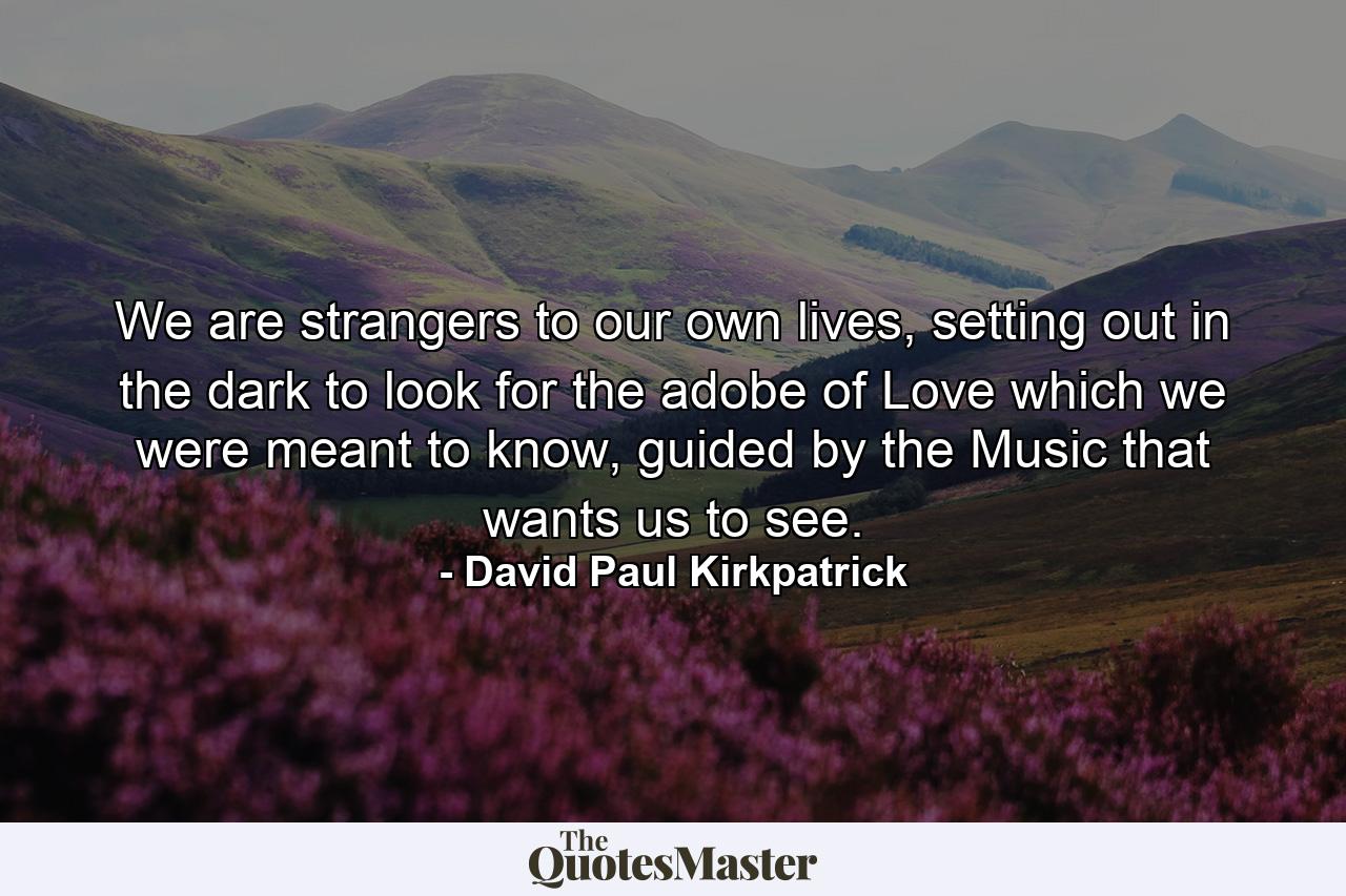 We are strangers to our own lives, setting out in the dark to look for the adobe of Love which we were meant to know, guided by the Music that wants us to see. - Quote by David Paul Kirkpatrick