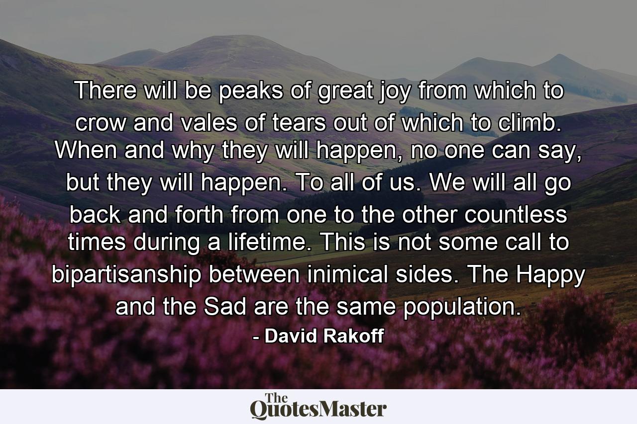 There will be peaks of great joy from which to crow and vales of tears out of which to climb. When and why they will happen, no one can say, but they will happen. To all of us. We will all go back and forth from one to the other countless times during a lifetime. This is not some call to bipartisanship between inimical sides. The Happy and the Sad are the same population. - Quote by David Rakoff