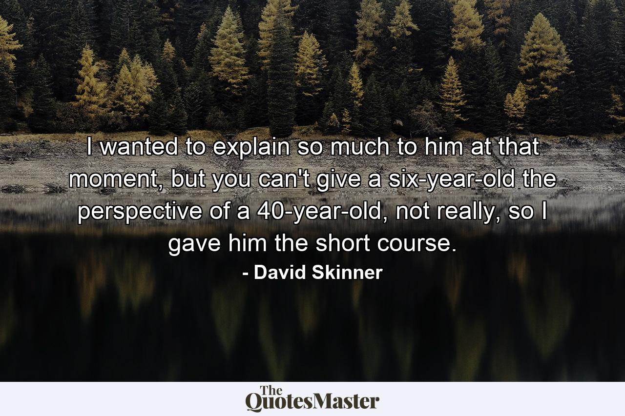 I wanted to explain so much to him at that moment, but you can't give a six-year-old the perspective of a 40-year-old, not really, so I gave him the short course. - Quote by David Skinner