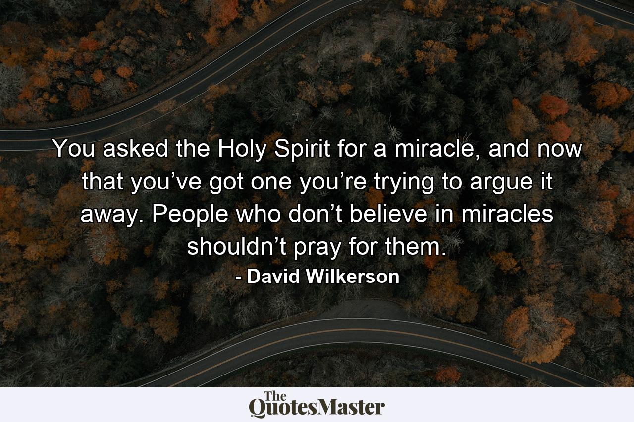 You asked the Holy Spirit for a miracle, and now that you’ve got one you’re trying to argue it away. People who don’t believe in miracles shouldn’t pray for them. - Quote by David Wilkerson