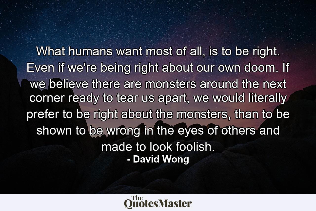 What humans want most of all, is to be right. Even if we're being right about our own doom. If we believe there are monsters around the next corner ready to tear us apart, we would literally prefer to be right about the monsters, than to be shown to be wrong in the eyes of others and made to look foolish. - Quote by David Wong