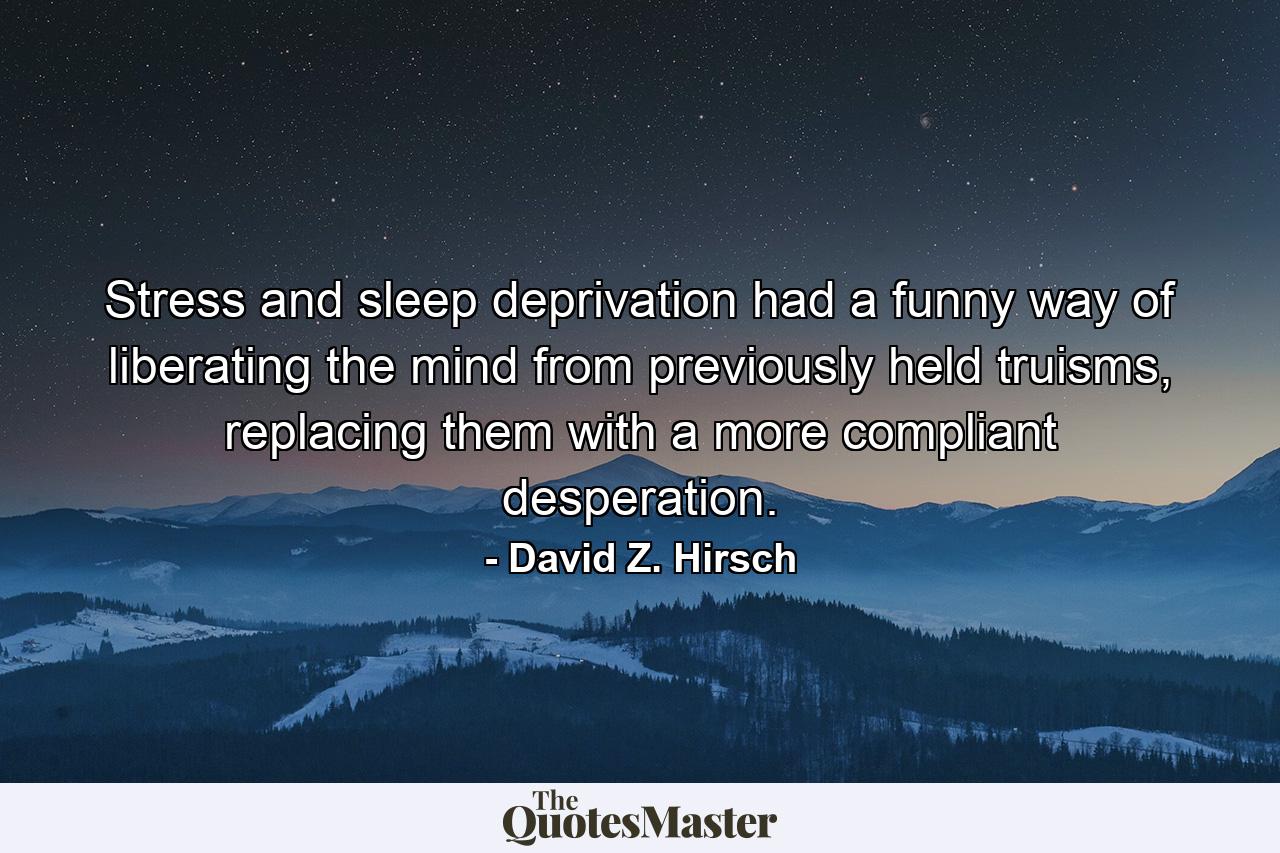 Stress and sleep deprivation had a funny way of liberating the mind from previously held truisms, replacing them with a more compliant desperation. - Quote by David Z. Hirsch