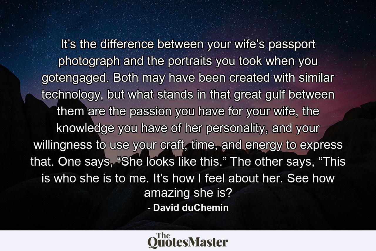 It’s the difference between your wife’s passport photograph and the portraits you took when you gotengaged. Both may have been created with similar technology, but what stands in that great gulf between them are the passion you have for your wife, the knowledge you have of her personality, and your willingness to use your craft, time, and energy to express that. One says, “She looks like this.” The other says, “This is who she is to me. It’s how I feel about her. See how amazing she is? - Quote by David duChemin