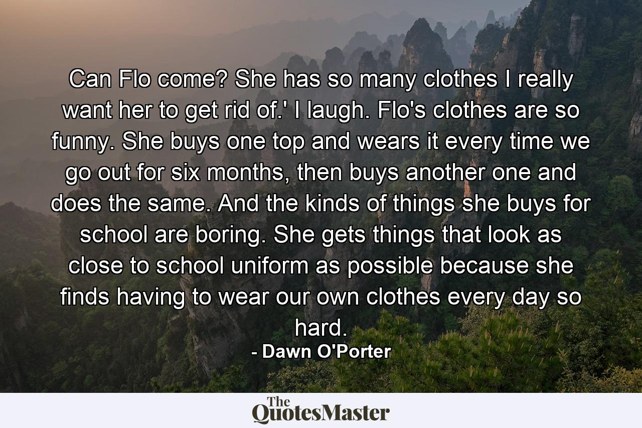 Can Flo come? She has so many clothes I really want her to get rid of.' I laugh. Flo's clothes are so funny. She buys one top and wears it every time we go out for six months, then buys another one and does the same. And the kinds of things she buys for school are boring. She gets things that look as close to school uniform as possible because she finds having to wear our own clothes every day so hard. - Quote by Dawn O'Porter