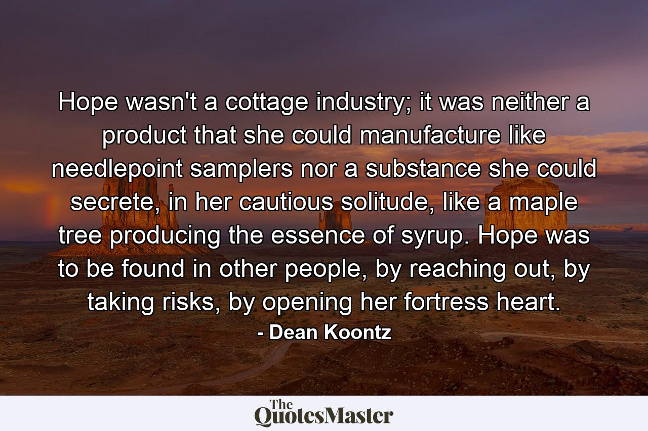 Hope wasn't a cottage industry; it was neither a product that she could manufacture like needlepoint samplers nor a substance she could secrete, in her cautious solitude, like a maple tree producing the essence of syrup. Hope was to be found in other people, by reaching out, by taking risks, by opening her fortress heart. - Quote by Dean Koontz