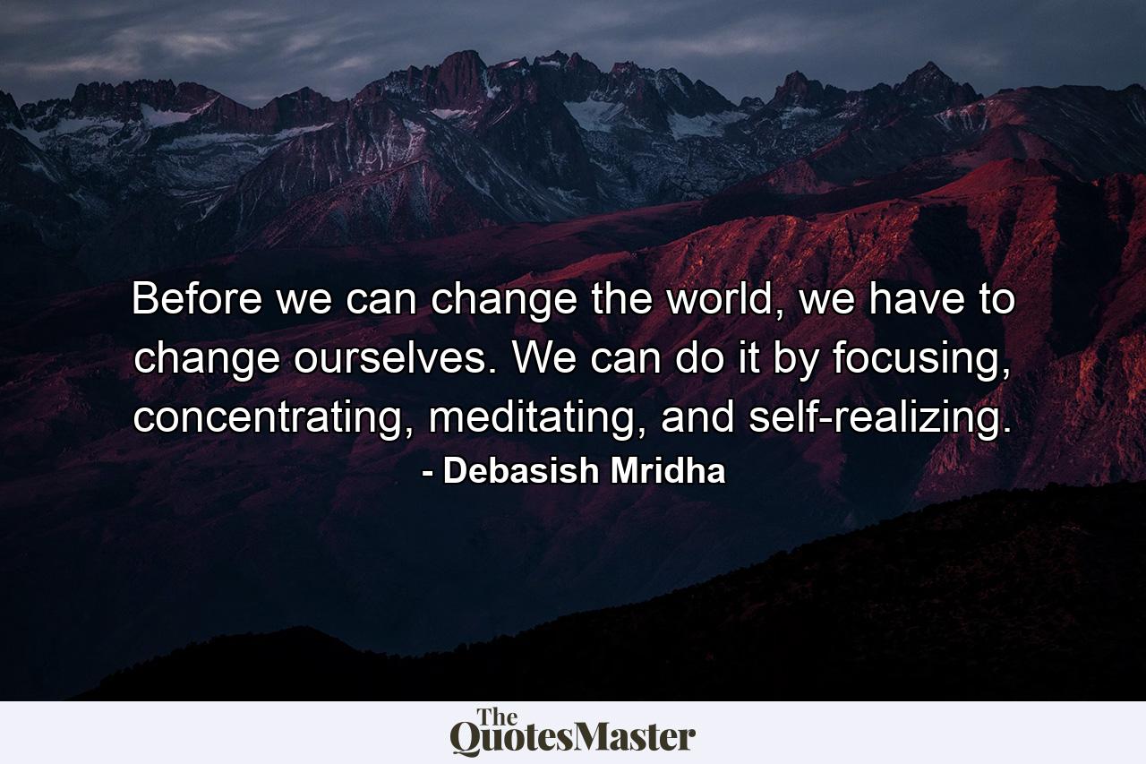 Before we can change the world, we have to change ourselves. We can do it by focusing, concentrating, meditating, and self-realizing. - Quote by Debasish Mridha