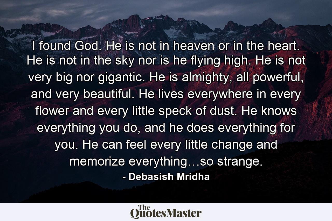 I found God. He is not in heaven or in the heart. He is not in the sky nor is he flying high. He is not very big nor gigantic. He is almighty, all powerful, and very beautiful. He lives everywhere in every flower and every little speck of dust. He knows everything you do, and he does everything for you. He can feel every little change and memorize everything…so strange. - Quote by Debasish Mridha