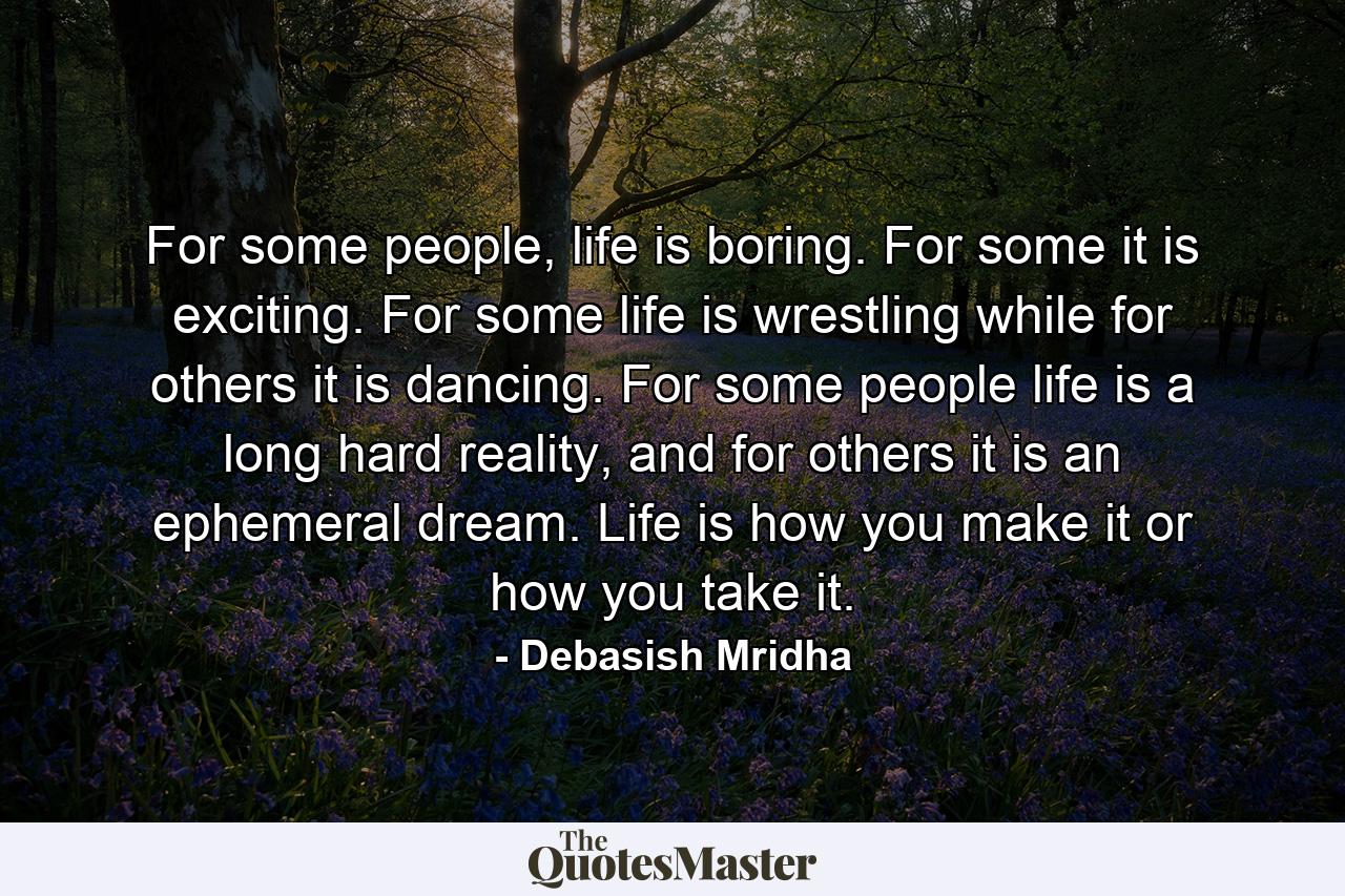 For some people, life is boring. For some it is exciting. For some life is wrestling while for others it is dancing. For some people life is a long hard reality, and for others it is an ephemeral dream. Life is how you make it or how you take it. - Quote by Debasish Mridha