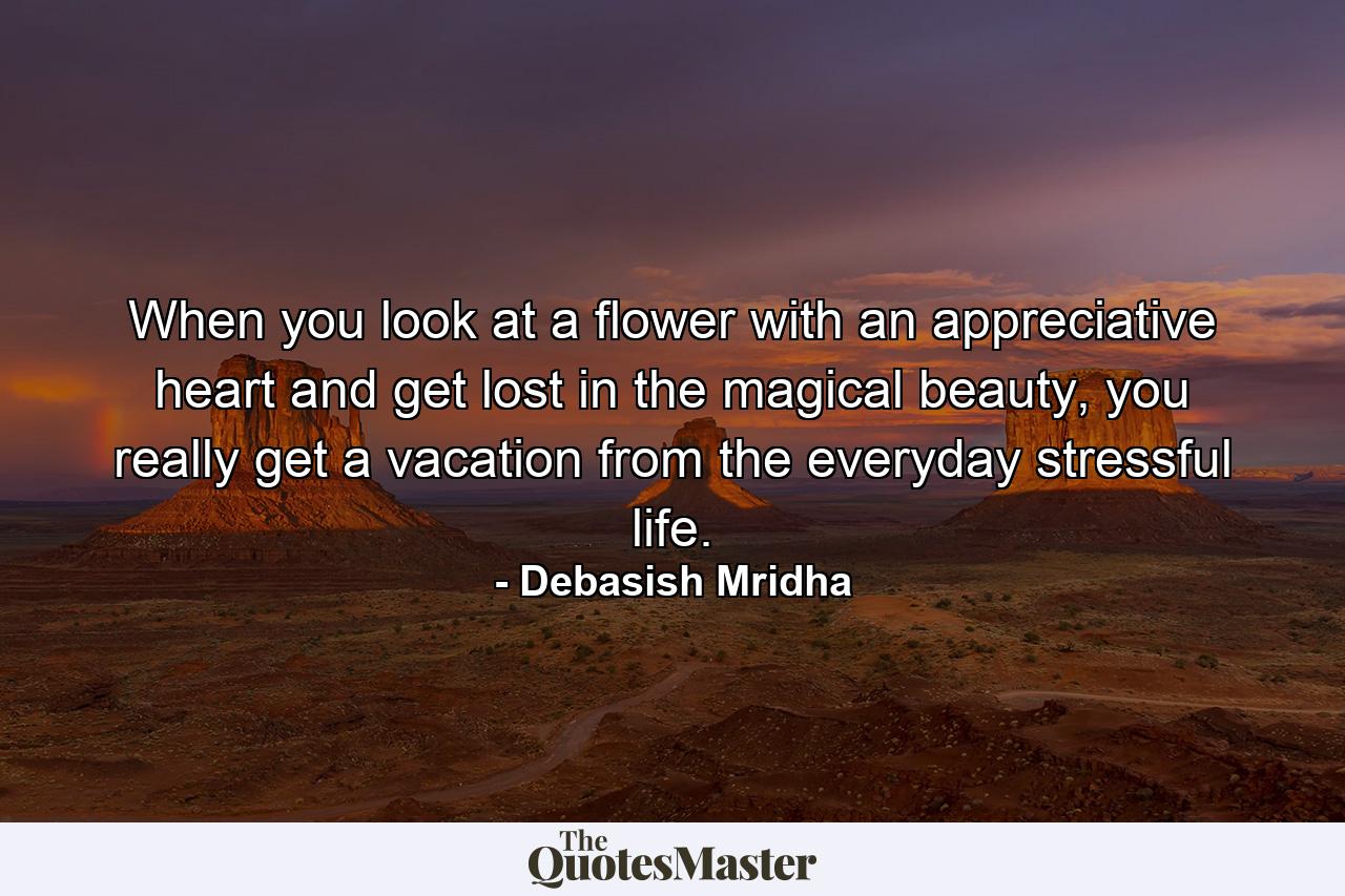 When you look at a flower with an appreciative heart and get lost in the magical beauty, you really get a vacation from the everyday stressful life. - Quote by Debasish Mridha