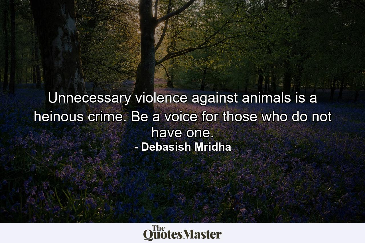 Unnecessary violence against animals is a heinous crime. Be a voice for those who do not have one. - Quote by Debasish Mridha