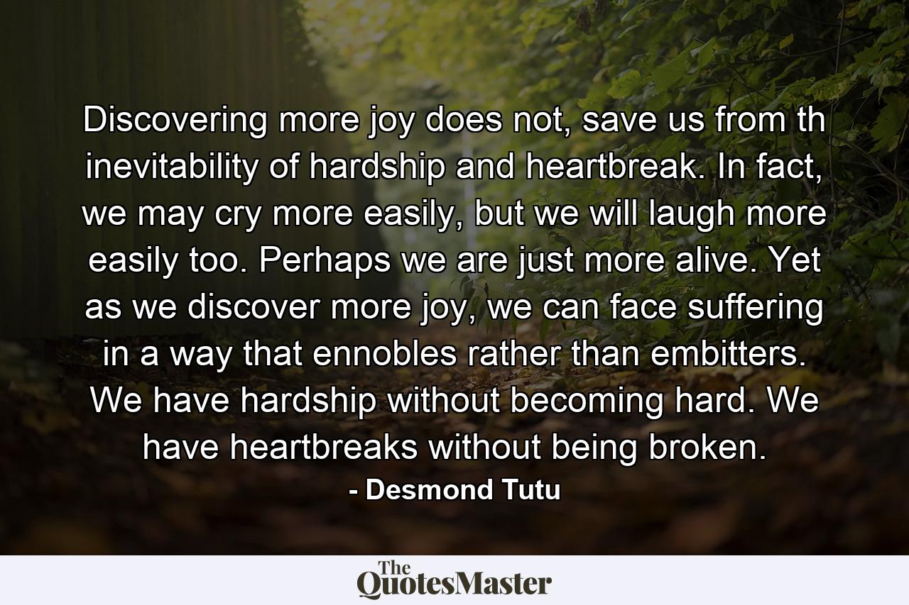 Discovering more joy does not, save us from th inevitability of hardship and heartbreak. In fact, we may cry more easily, but we will laugh more easily too. Perhaps we are just more alive. Yet as we discover more joy, we can face suffering in a way that ennobles rather than embitters. We have hardship without becoming hard. We have heartbreaks without being broken. - Quote by Desmond Tutu