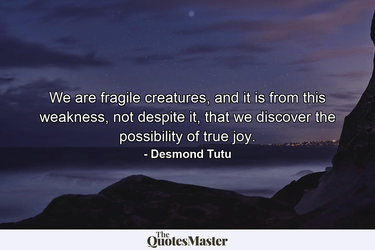 We are fragile creatures, and it is from this weakness, not despite it, that we discover the possibility of true joy. - Quote by Desmond Tutu