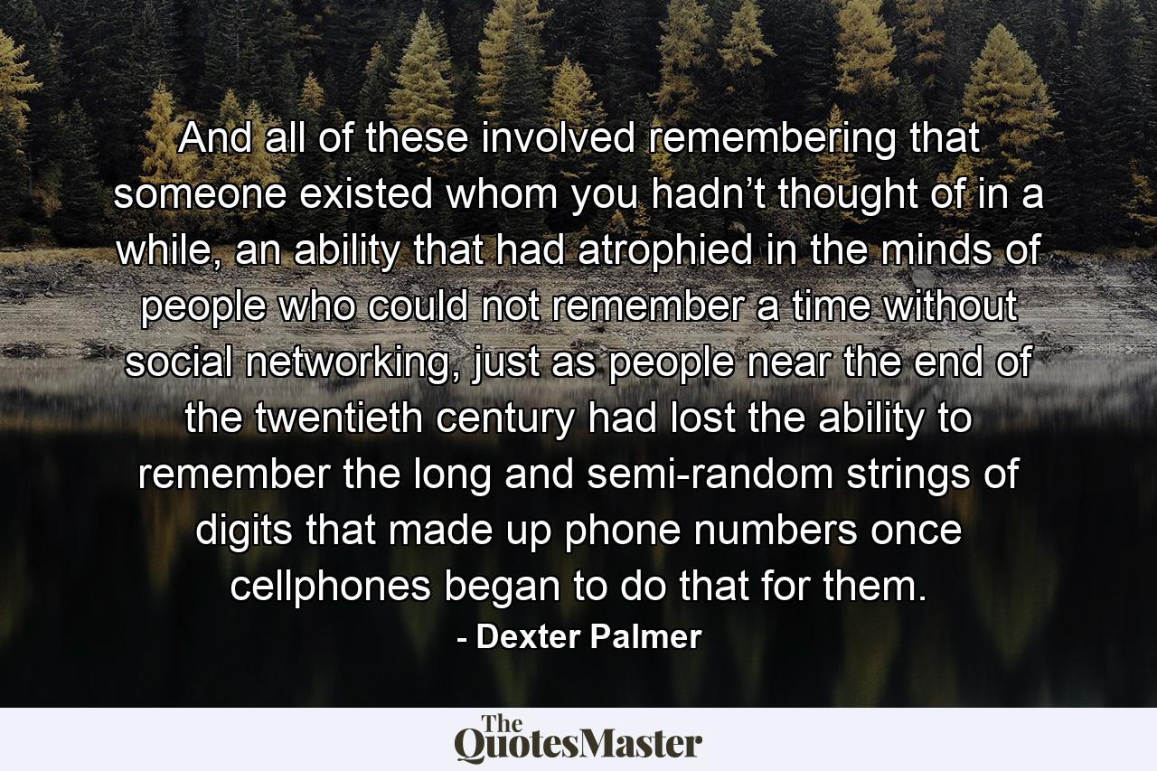 And all of these involved remembering that someone existed whom you hadn’t thought of in a while, an ability that had atrophied in the minds of people who could not remember a time without social networking, just as people near the end of the twentieth century had lost the ability to remember the long and semi-random strings of digits that made up phone numbers once cellphones began to do that for them. - Quote by Dexter Palmer