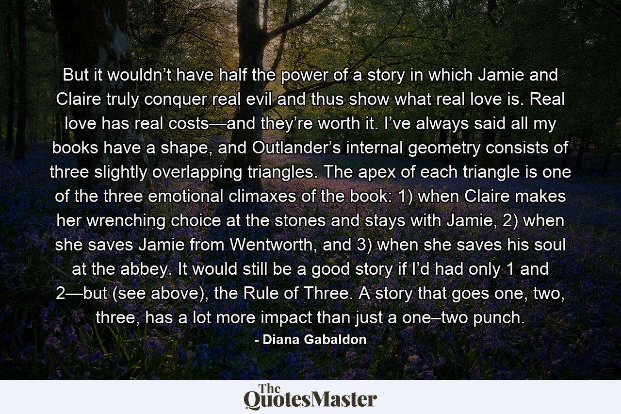 But it wouldn’t have half the power of a story in which Jamie and Claire truly conquer real evil and thus show what real love is. Real love has real costs—and they’re worth it. I’ve always said all my books have a shape, and Outlander’s internal geometry consists of three slightly overlapping triangles. The apex of each triangle is one of the three emotional climaxes of the book: 1) when Claire makes her wrenching choice at the stones and stays with Jamie, 2) when she saves Jamie from Wentworth, and 3) when she saves his soul at the abbey. It would still be a good story if I’d had only 1 and 2—but (see above), the Rule of Three. A story that goes one, two, three, has a lot more impact than just a one–two punch. - Quote by Diana Gabaldon