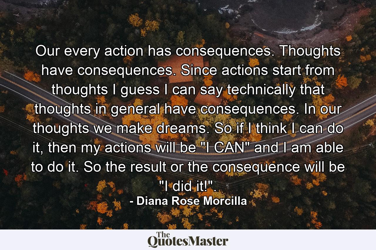 Our every action has consequences. Thoughts have consequences. Since actions start from thoughts I guess I can say technically that thoughts in general have consequences. In our thoughts we make dreams. So if I think I can do it, then my actions will be 