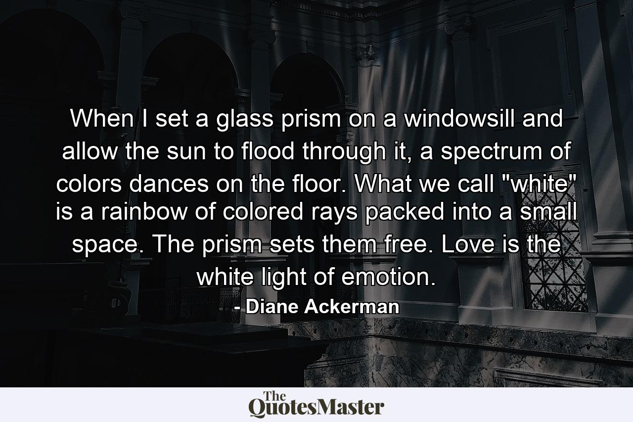 When I set a glass prism on a windowsill and allow the sun to flood through it, a spectrum of colors dances on the floor. What we call 