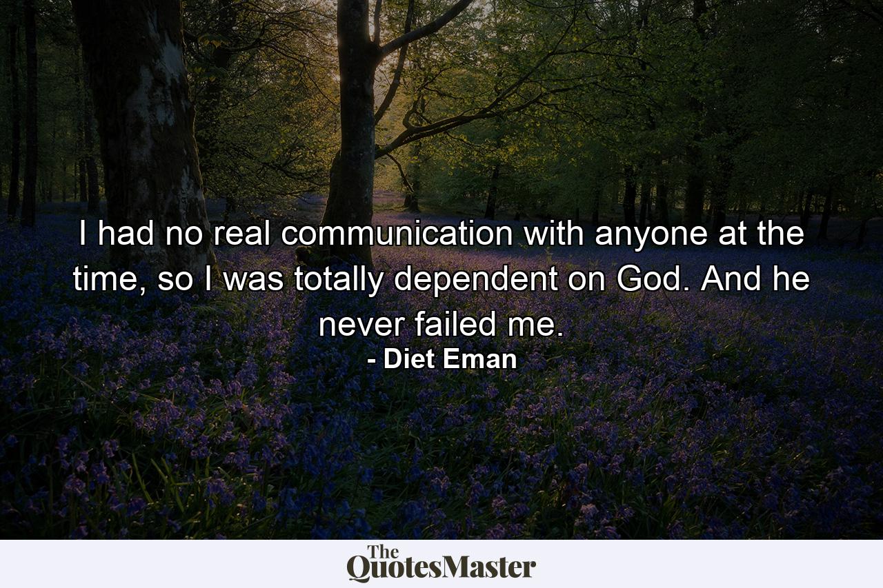 I had no real communication with anyone at the time, so I was totally dependent on God. And he never failed me. - Quote by Diet Eman