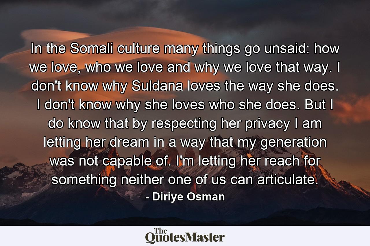 In the Somali culture many things go unsaid: how we love, who we love and why we love that way. I don't know why Suldana loves the way she does. I don't know why she loves who she does. But I do know that by respecting her privacy I am letting her dream in a way that my generation was not capable of. I'm letting her reach for something neither one of us can articulate. - Quote by Diriye Osman