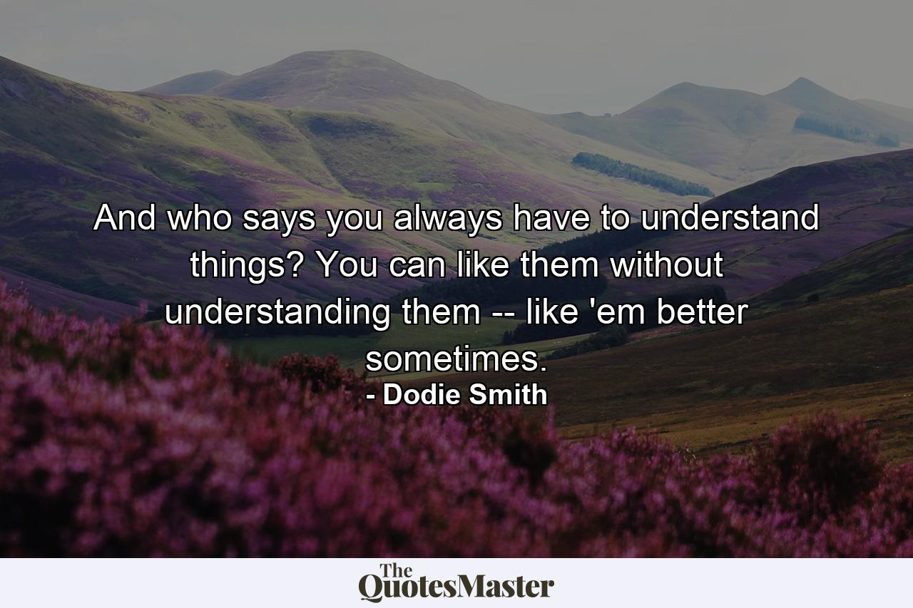 And who says you always have to understand things? You can like them without understanding them -- like 'em better sometimes. - Quote by Dodie Smith