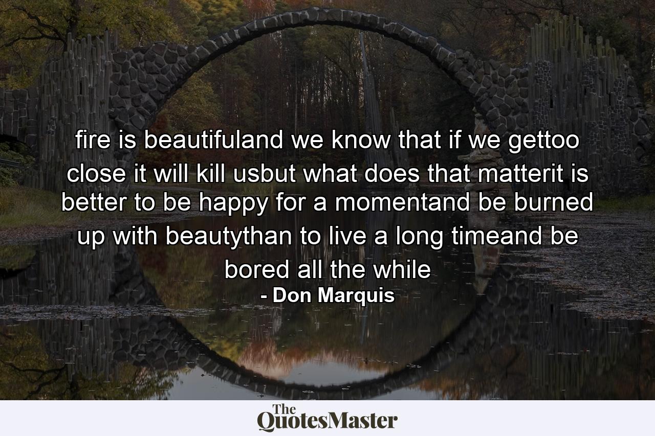 fire is beautifuland we know that if we gettoo close it will kill usbut what does that matterit is better to be happy for a momentand be burned up with beautythan to live a long timeand be bored all the while - Quote by Don Marquis