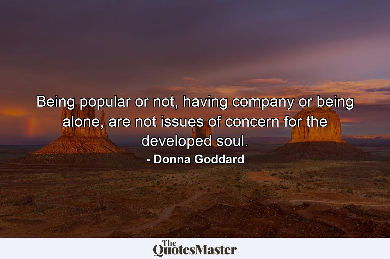 Being popular or not, having company or being alone, are not issues of concern for the developed soul. - Quote by Donna Goddard