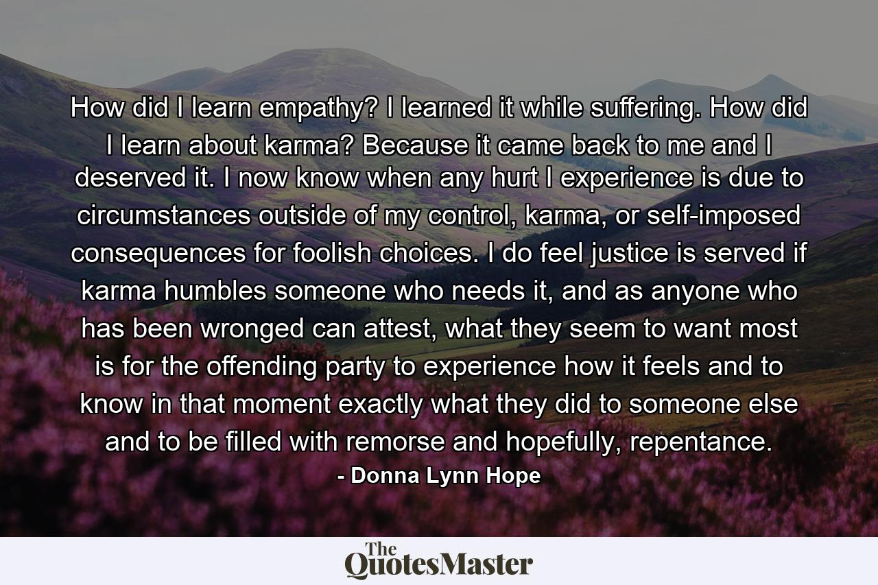 How did I learn empathy? I learned it while suffering. How did I learn about karma? Because it came back to me and I deserved it. I now know when any hurt I experience is due to circumstances outside of my control, karma, or self-imposed consequences for foolish choices. I do feel justice is served if karma humbles someone who needs it, and as anyone who has been wronged can attest, what they seem to want most is for the offending party to experience how it feels and to know in that moment exactly what they did to someone else and to be filled with remorse and hopefully, repentance. - Quote by Donna Lynn Hope