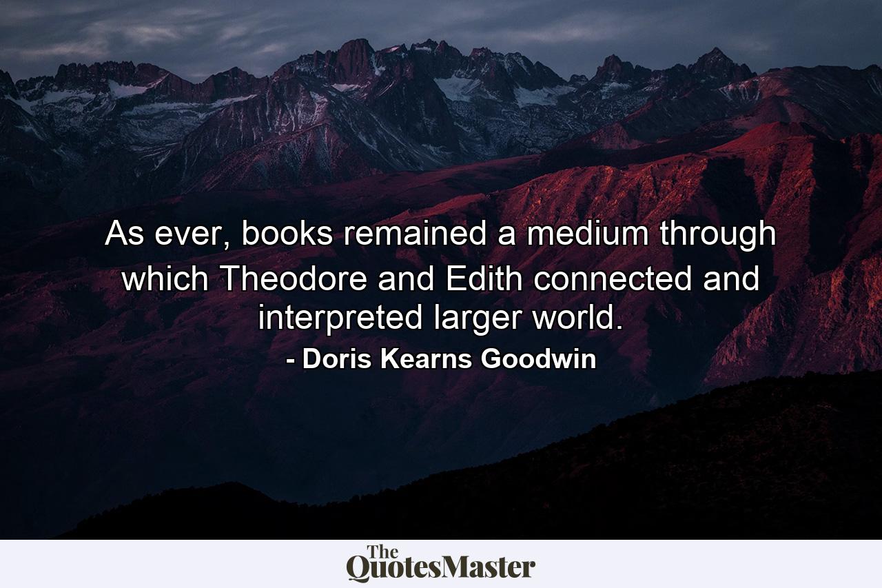 As ever, books remained a medium through which Theodore and Edith connected and interpreted larger world. - Quote by Doris Kearns Goodwin