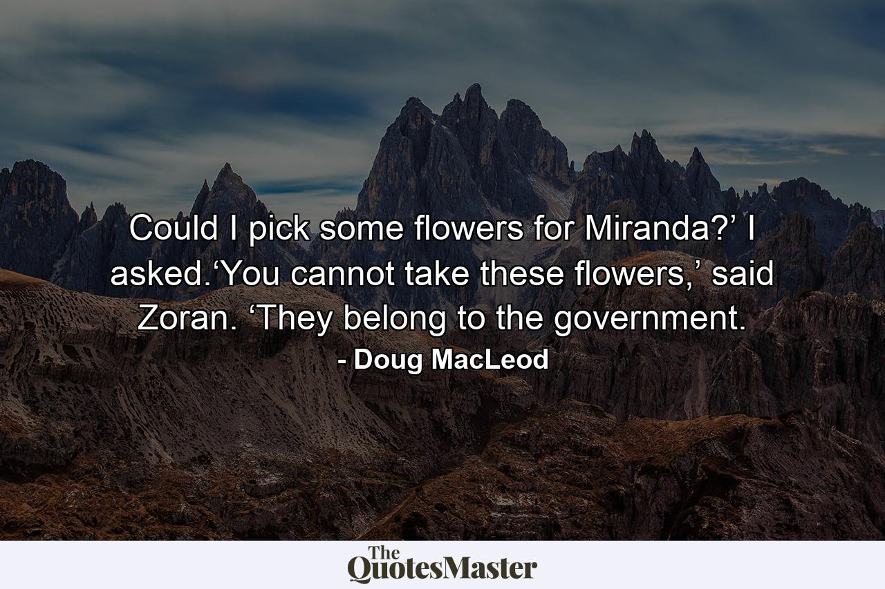 Could I pick some flowers for Miranda?’ I asked.‘You cannot take these flowers,’ said Zoran. ‘They belong to the government. - Quote by Doug MacLeod