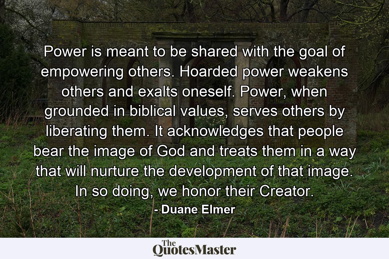 Power is meant to be shared with the goal of empowering others. Hoarded power weakens others and exalts oneself. Power, when grounded in biblical values, serves others by liberating them. It acknowledges that people bear the image of God and treats them in a way that will nurture the development of that image. In so doing, we honor their Creator. - Quote by Duane Elmer