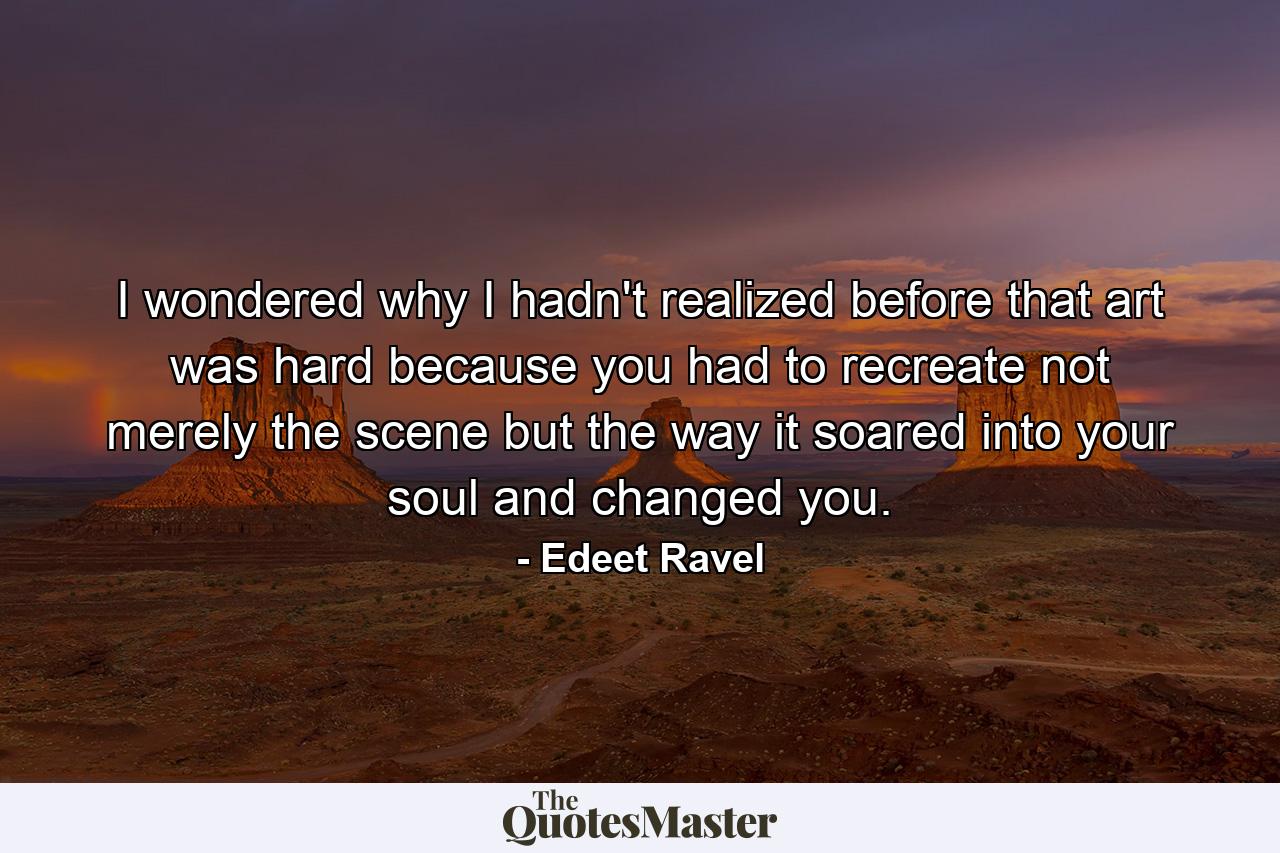 I wondered why I hadn't realized before that art was hard because you had to recreate not merely the scene but the way it soared into your soul and changed you. - Quote by Edeet Ravel