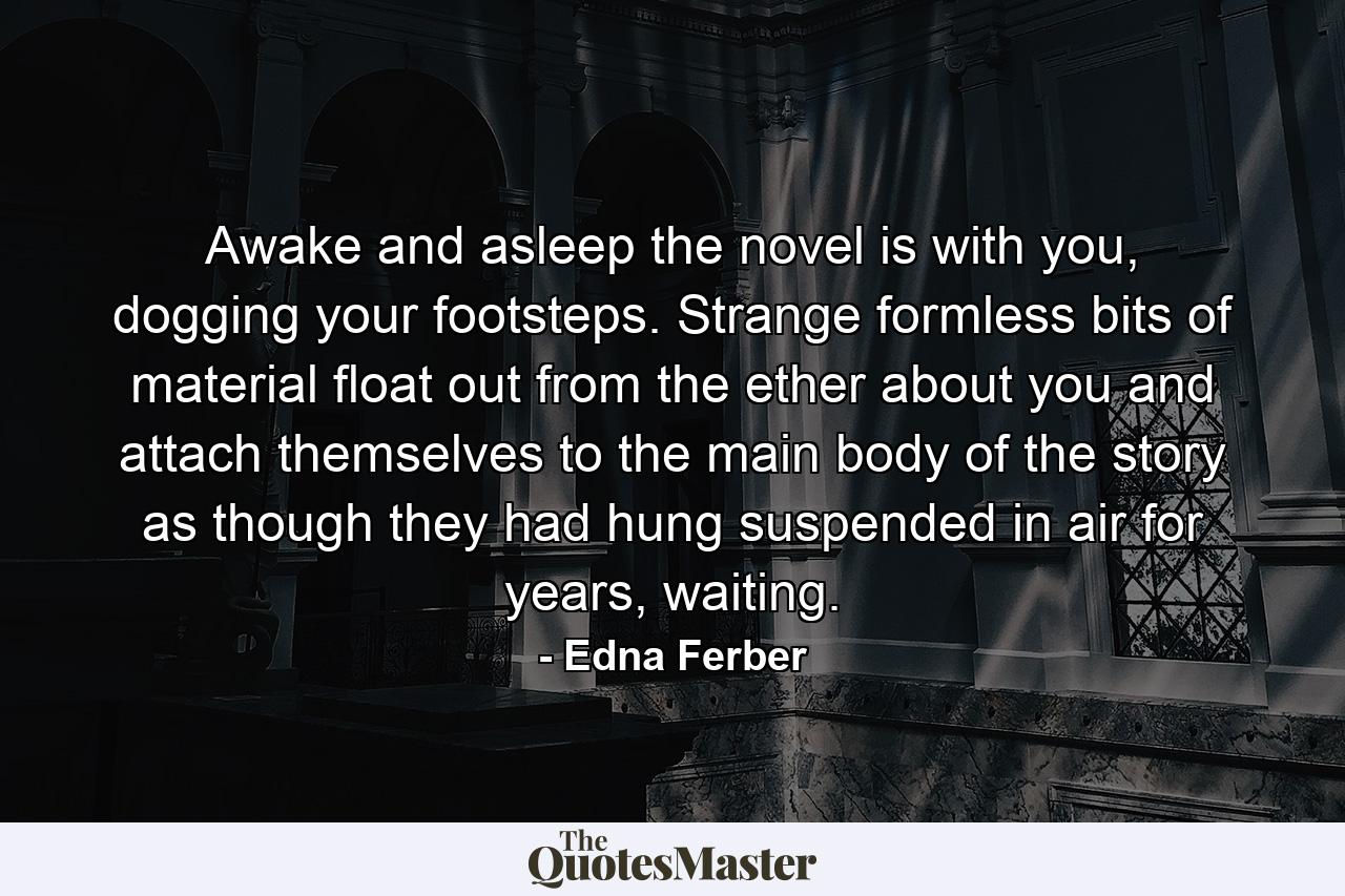 Awake and asleep the novel is with you, dogging your footsteps. Strange formless bits of material float out from the ether about you and attach themselves to the main body of the story as though they had hung suspended in air for years, waiting. - Quote by Edna Ferber