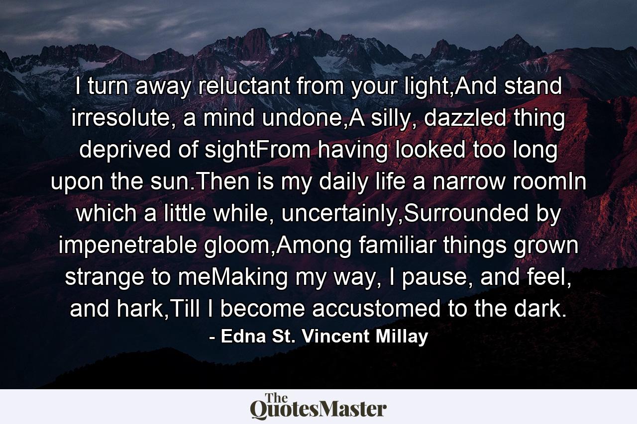 I turn away reluctant from your light,And stand irresolute, a mind undone,A silly, dazzled thing deprived of sightFrom having looked too long upon the sun.Then is my daily life a narrow roomIn which a little while, uncertainly,Surrounded by impenetrable gloom,Among familiar things grown strange to meMaking my way, I pause, and feel, and hark,Till I become accustomed to the dark. - Quote by Edna St. Vincent Millay