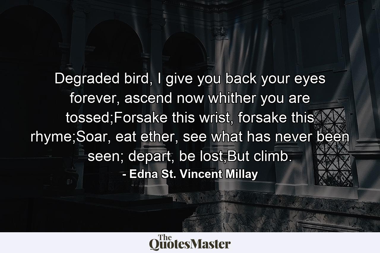 Degraded bird, I give you back your eyes forever, ascend now whither you are tossed;Forsake this wrist, forsake this rhyme;Soar, eat ether, see what has never been seen; depart, be lost,But climb. - Quote by Edna St. Vincent Millay