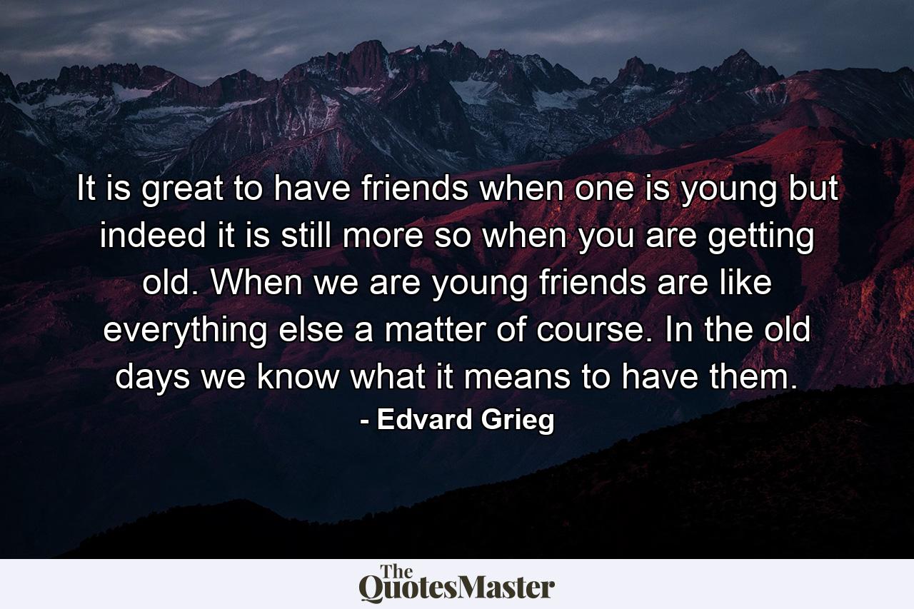 It is great to have friends when one is young  but indeed it is still more so when you are getting old. When we are young  friends are  like everything else  a matter of course. In the old days we know what it means to have them. - Quote by Edvard Grieg