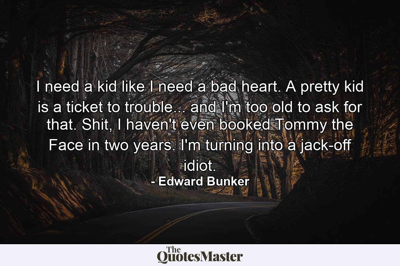 I need a kid like I need a bad heart. A pretty kid is a ticket to trouble... and I'm too old to ask for that. Shit, I haven't even booked Tommy the Face in two years. I'm turning into a jack-off idiot. - Quote by Edward Bunker