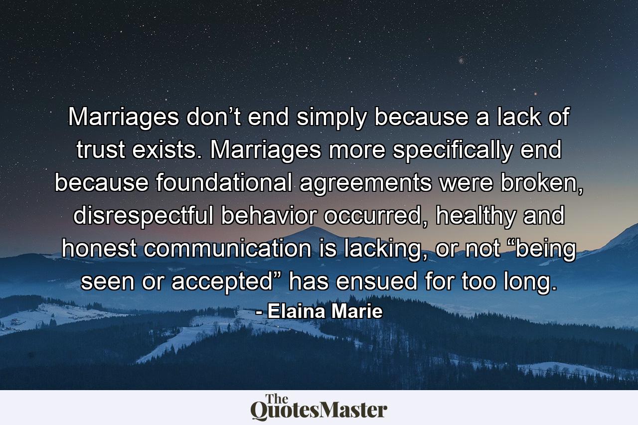 Marriages don’t end simply because a lack of trust exists. Marriages more specifically end because foundational agreements were broken, disrespectful behavior occurred, healthy and honest communication is lacking, or not “being seen or accepted” has ensued for too long. - Quote by Elaina Marie