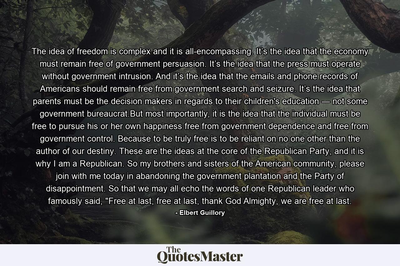 The idea of freedom is complex and it is all-encompassing. It’s the idea that the economy must remain free of government persuasion. It’s the idea that the press must operate without government intrusion. And it’s the idea that the emails and phone records of Americans should remain free from government search and seizure. It’s the idea that parents must be the decision makers in regards to their children's education — not some government bureaucrat.But most importantly, it is the idea that the individual must be free to pursue his or her own happiness free from government dependence and free from government control. Because to be truly free is to be reliant on no one other than the author of our destiny. These are the ideas at the core of the Republican Party, and it is why I am a Republican. So my brothers and sisters of the American community, please join with me today in abandoning the government plantation and the Party of disappointment. So that we may all echo the words of one Republican leader who famously said, 