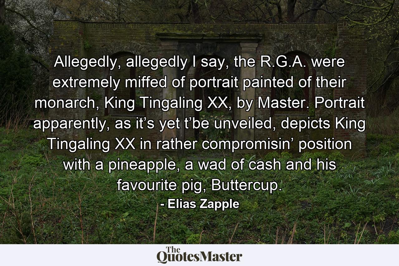 Allegedly, allegedly I say, the R.G.A. were extremely miffed of portrait painted of their monarch, King Tingaling XX, by Master. Portrait apparently, as it’s yet t’be unveiled, depicts King Tingaling XX in rather compromisin’ position with a pineapple, a wad of cash and his favourite pig, Buttercup. - Quote by Elias Zapple