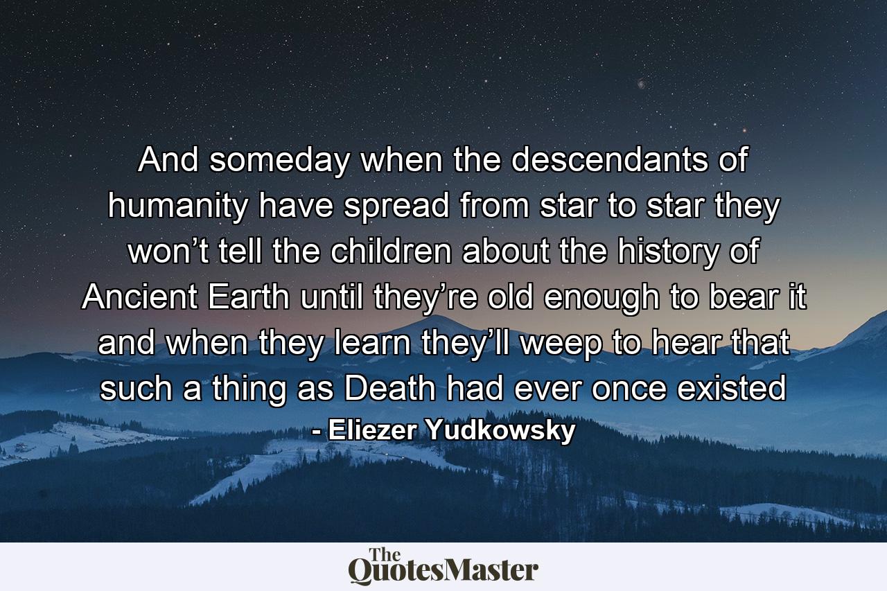 And someday when the descendants of humanity have spread from star to star they won’t tell the children about the history of Ancient Earth until they’re old enough to bear it and when they learn they’ll weep to hear that such a thing as Death had ever once existed - Quote by Eliezer Yudkowsky