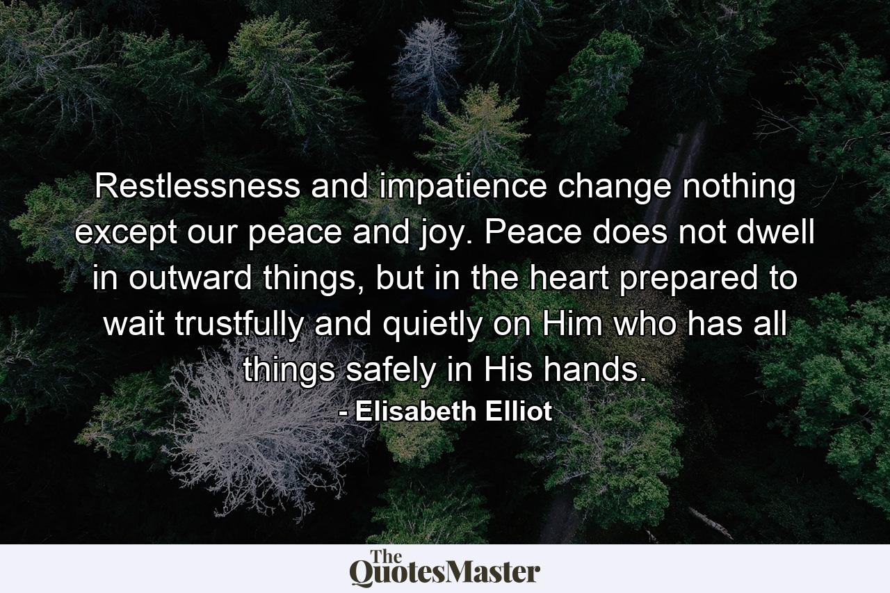 Restlessness and impatience change nothing except our peace and joy. Peace does not dwell in outward things, but in the heart prepared to wait trustfully and quietly on Him who has all things safely in His hands. - Quote by Elisabeth Elliot