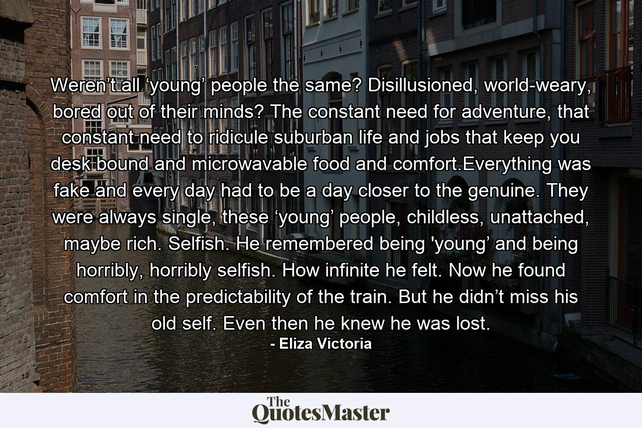 Weren’t all ‘young’ people the same? Disillusioned, world-weary, bored out of their minds? The constant need for adventure, that constant need to ridicule suburban life and jobs that keep you desk bound and microwavable food and comfort.Everything was fake and every day had to be a day closer to the genuine. They were always single, these ‘young’ people, childless, unattached, maybe rich. Selfish. He remembered being 'young’ and being horribly, horribly selfish. How infinite he felt. Now he found comfort in the predictability of the train. But he didn’t miss his old self. Even then he knew he was lost. - Quote by Eliza Victoria