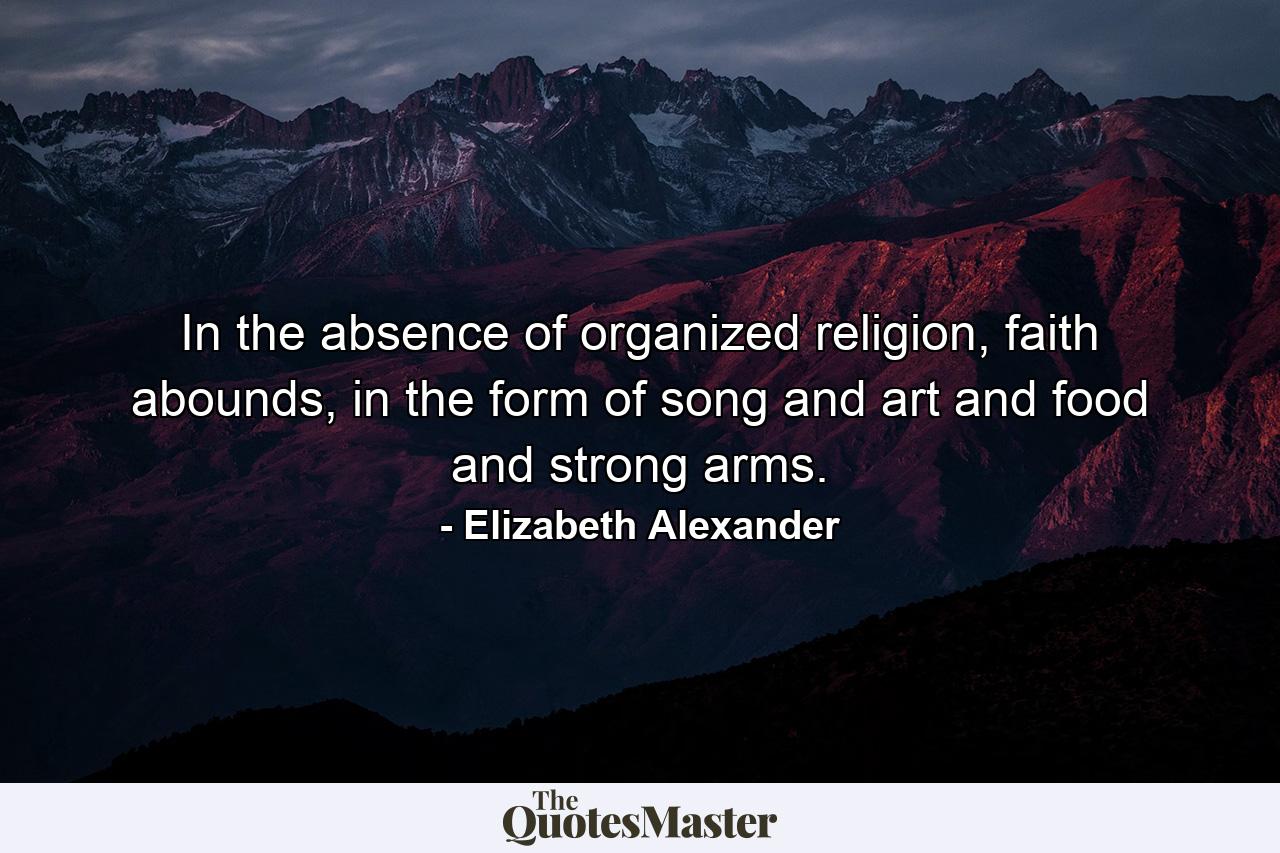 In the absence of organized religion, faith abounds, in the form of song and art and food and strong arms. - Quote by Elizabeth Alexander