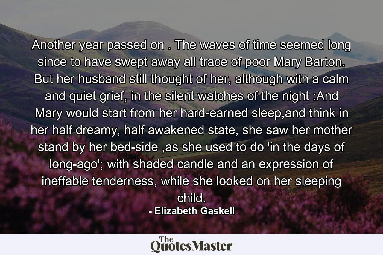 Another year passed on . The waves of time seemed long since to have swept away all trace of poor Mary Barton. But her husband still thought of her, although with a calm and quiet grief, in the silent watches of the night :And Mary would start from her hard-earned sleep,and think in her half dreamy, half awakened state, she saw her mother stand by her bed-side ,as she used to do 'in the days of long-ago'; with shaded candle and an expression of ineffable tenderness, while she looked on her sleeping child. - Quote by Elizabeth Gaskell