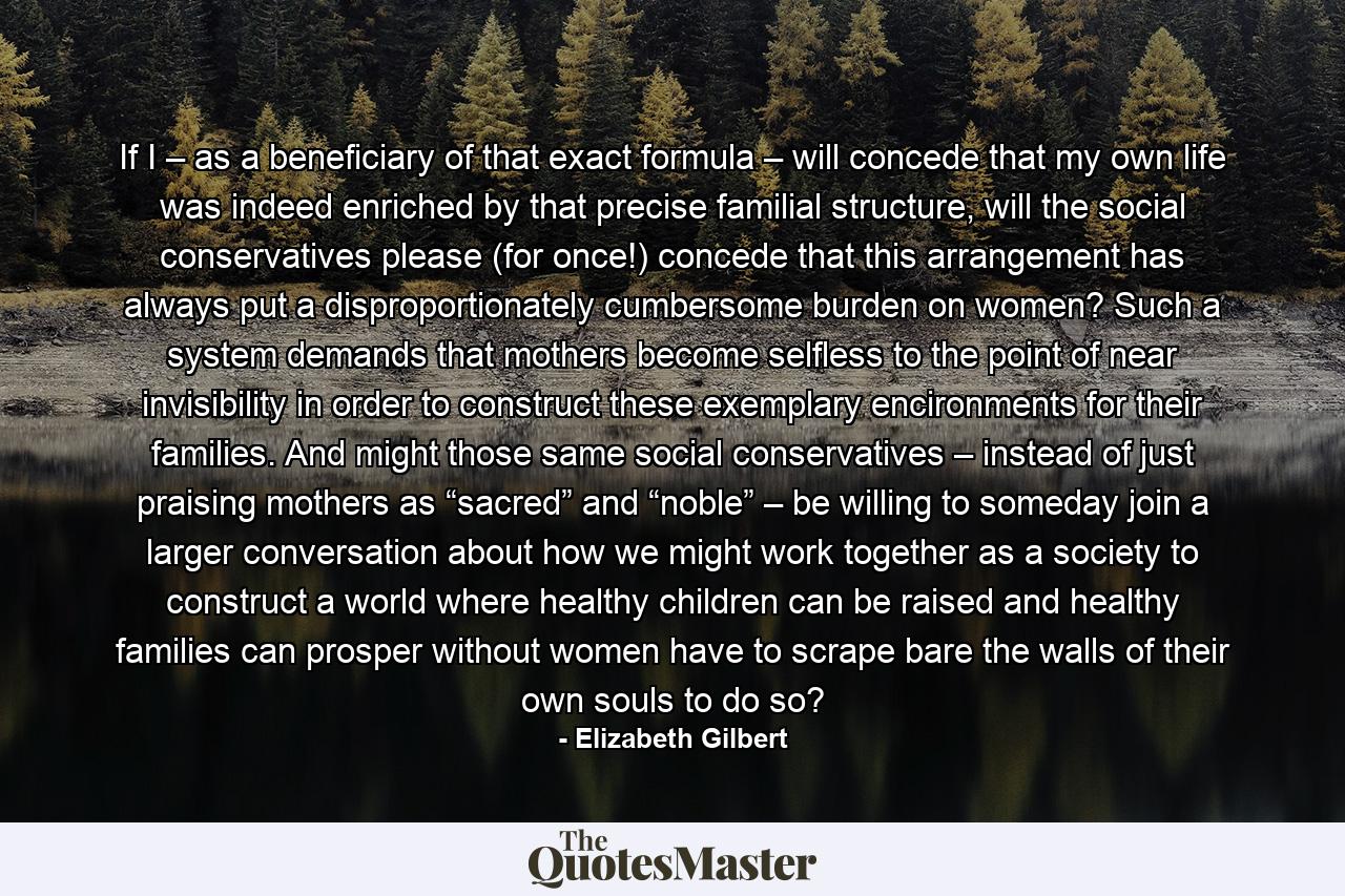 If I – as a beneficiary of that exact formula – will concede that my own life was indeed enriched by that precise familial structure, will the social conservatives please (for once!) concede that this arrangement has always put a disproportionately cumbersome burden on women? Such a system demands that mothers become selfless to the point of near invisibility in order to construct these exemplary encironments for their families. And might those same social conservatives – instead of just praising mothers as “sacred” and “noble” – be willing to someday join a larger conversation about how we might work together as a society to construct a world where healthy children can be raised and healthy families can prosper without women have to scrape bare the walls of their own souls to do so? - Quote by Elizabeth Gilbert