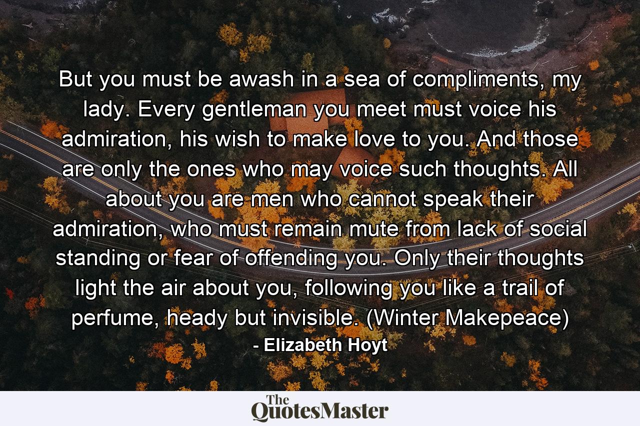 But you must be awash in a sea of compliments, my lady. Every gentleman you meet must voice his admiration, his wish to make love to you. And those are only the ones who may voice such thoughts. All about you are men who cannot speak their admiration, who must remain mute from lack of social standing or fear of offending you. Only their thoughts light the air about you, following you like a trail of perfume, heady but invisible. (Winter Makepeace) - Quote by Elizabeth Hoyt