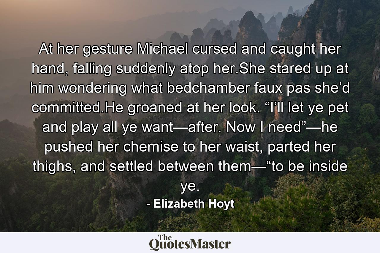 At her gesture Michael cursed and caught her hand, falling suddenly atop her.She stared up at him wondering what bedchamber faux pas she’d committed.He groaned at her look. “I’ll let ye pet and play all ye want—after. Now I need”—he pushed her chemise to her waist, parted her thighs, and settled between them—“to be inside ye. - Quote by Elizabeth Hoyt