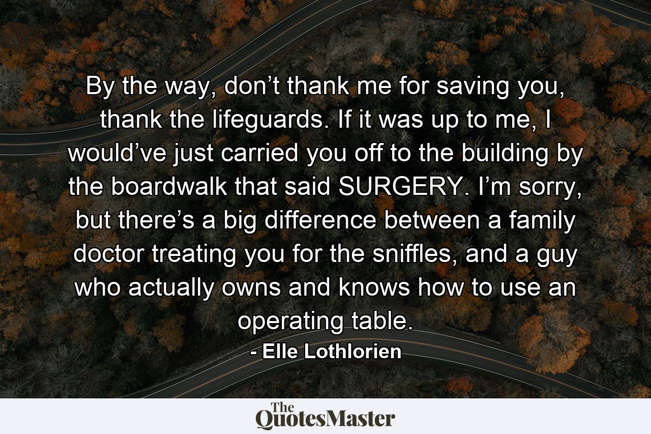 By the way, don’t thank me for saving you, thank the lifeguards. If it was up to me, I would’ve just carried you off to the building by the boardwalk that said SURGERY. I’m sorry, but there’s a big difference between a family doctor treating you for the sniffles, and a guy who actually owns and knows how to use an operating table. - Quote by Elle Lothlorien