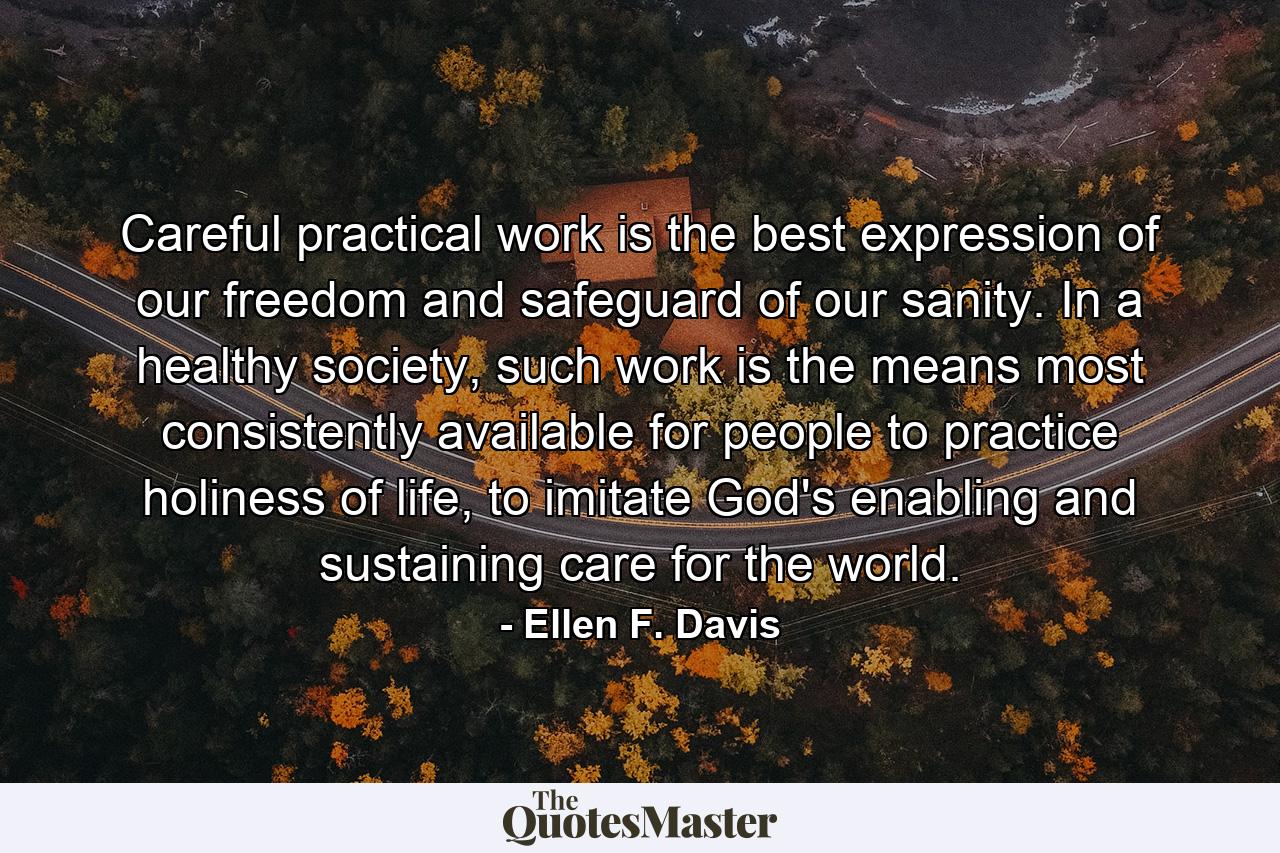 Careful practical work is the best expression of our freedom and safeguard of our sanity. In a healthy society, such work is the means most consistently available for people to practice holiness of life, to imitate God's enabling and sustaining care for the world. - Quote by Ellen F. Davis