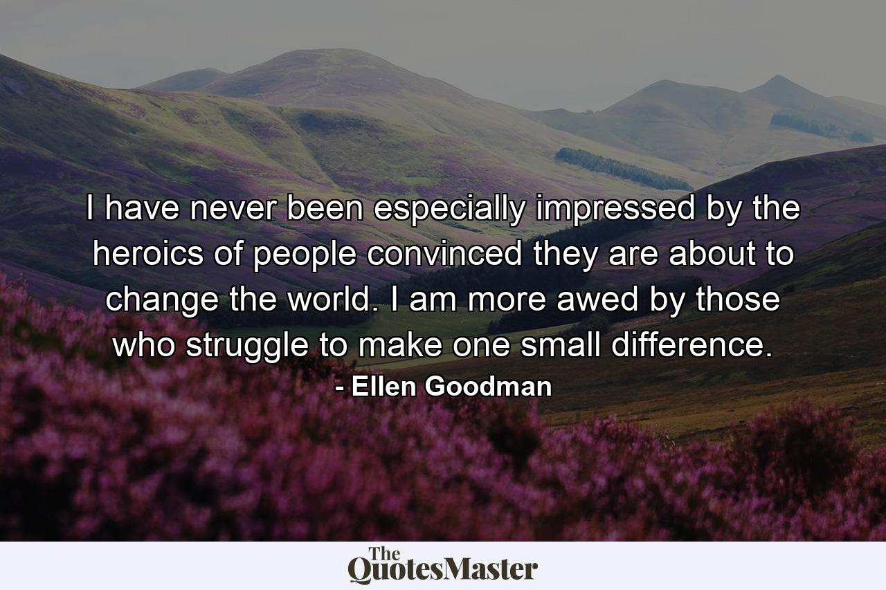 I have never been especially impressed by the heroics of people convinced they are about to change the world. I am more awed by those who struggle to make one small difference. - Quote by Ellen Goodman