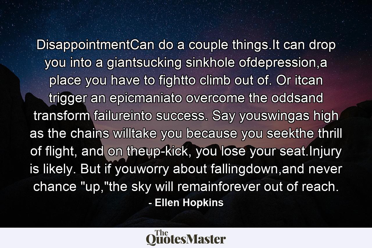 DisappointmentCan do a couple things.It can drop you into a giantsucking sinkhole ofdepression,a place you have to fightto climb out of. Or itcan trigger an epicmaniato overcome the oddsand transform failureinto success. Say youswingas high as the chains willtake you because you seekthe thrill of flight, and on theup-kick, you lose your seat.Injury is likely. But if youworry about fallingdown,and never chance 